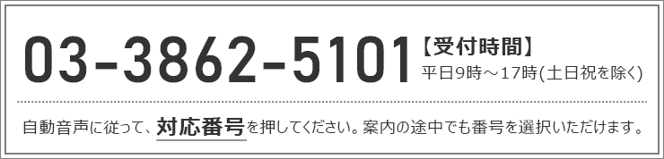 03-3862-5101【受付時間】平日9時~17時(土日祝を除く)、自動音声に従って、対応番号を押してください。案内の途中でも番号を選択いただけます。
